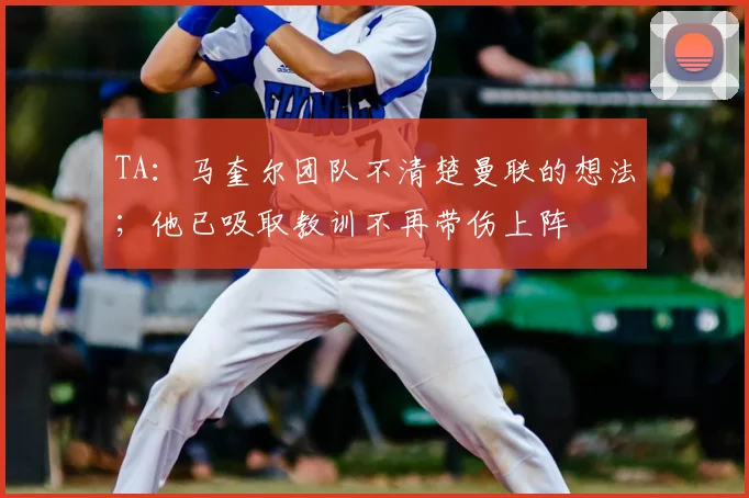 TA：马奎尔团队不清楚曼联的想法；他已吸取教训不再带伤上阵