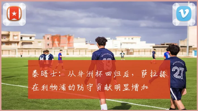 泰晤士：从非洲杯回归后，萨拉赫在利物浦的防守贡献明显增加