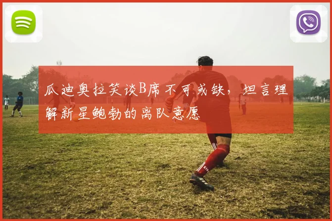 瓜迪奥拉笑谈B席不可或缺，坦言理解新星鲍勃的离队意愿