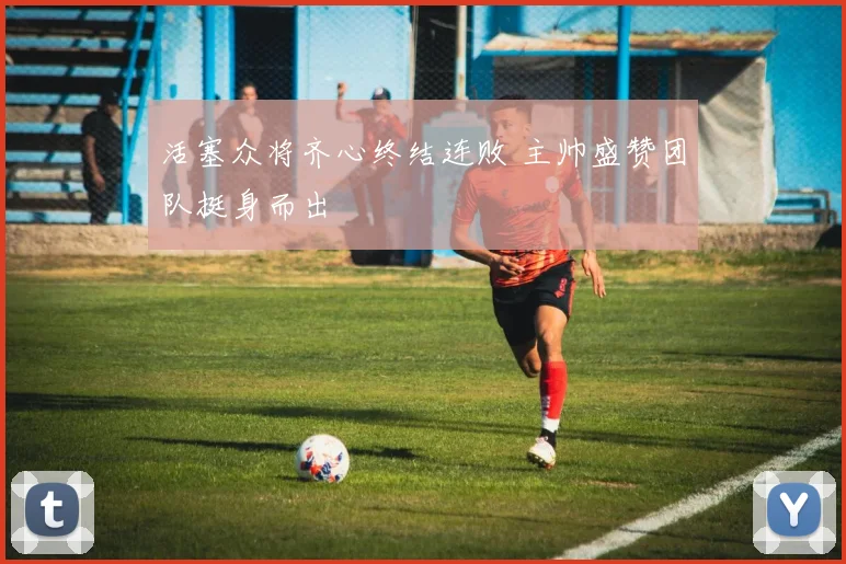 活塞众将齐心终结连败 主帅盛赞团队挺身而出