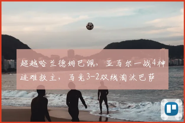 超越哈兰德姆巴佩，亚马尔一战4神迹难救主，马竞3-2双线淘汰巴萨