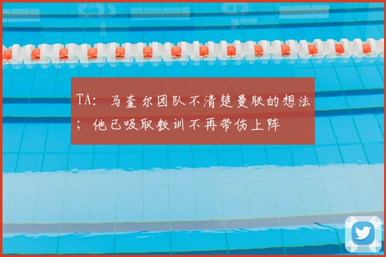 TA：马奎尔团队不清楚曼联的想法；他已吸取教训不再带伤上阵