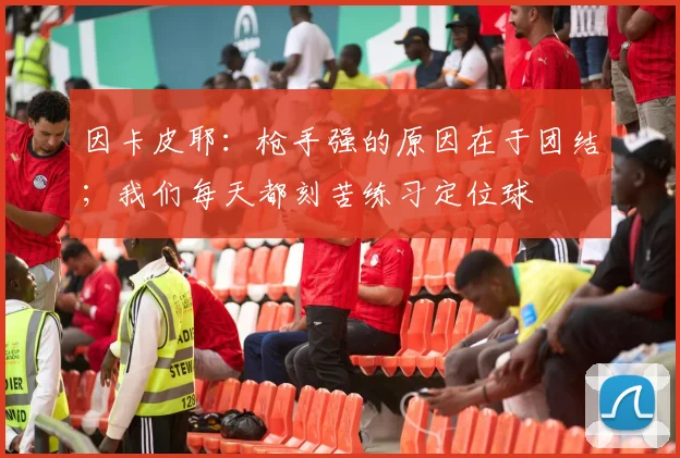 因卡皮耶：枪手强的原因在于团结；我们每天都刻苦练习定位球