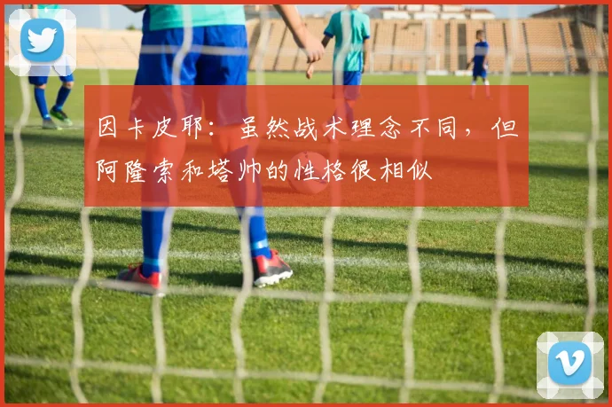因卡皮耶：虽然战术理念不同，但阿隆索和塔帅的性格很相似