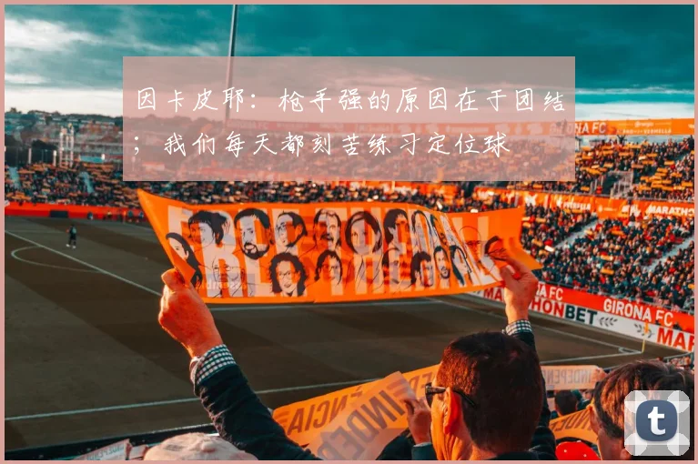 因卡皮耶：枪手强的原因在于团结；我们每天都刻苦练习定位球