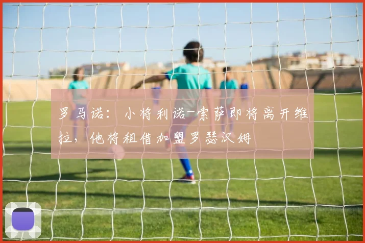 罗马诺：小将利诺-索萨即将离开维拉，他将租借加盟罗瑟汉姆