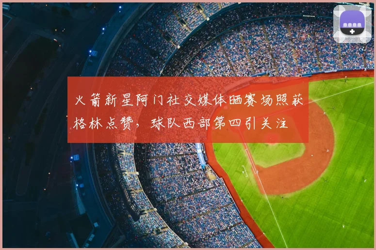 火箭新星阿门社交媒体晒赛场照获格林点赞，球队西部第四引关注