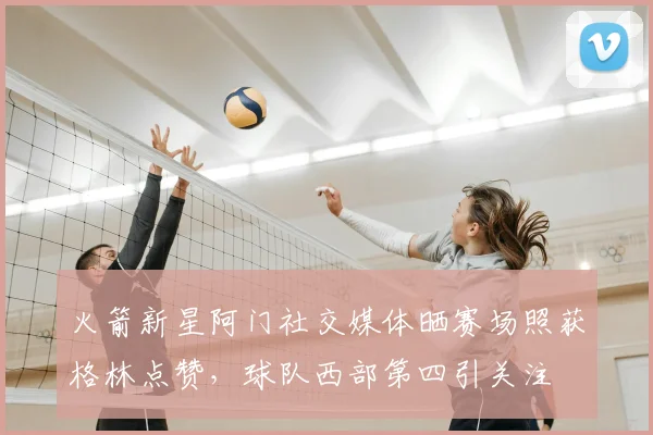 火箭新星阿门社交媒体晒赛场照获格林点赞，球队西部第四引关注