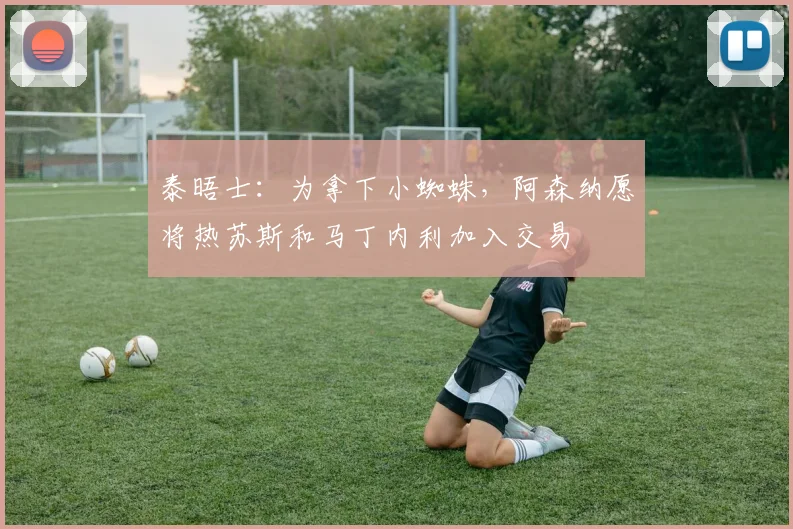 泰晤士：为拿下小蜘蛛，阿森纳愿将热苏斯和马丁内利加入交易