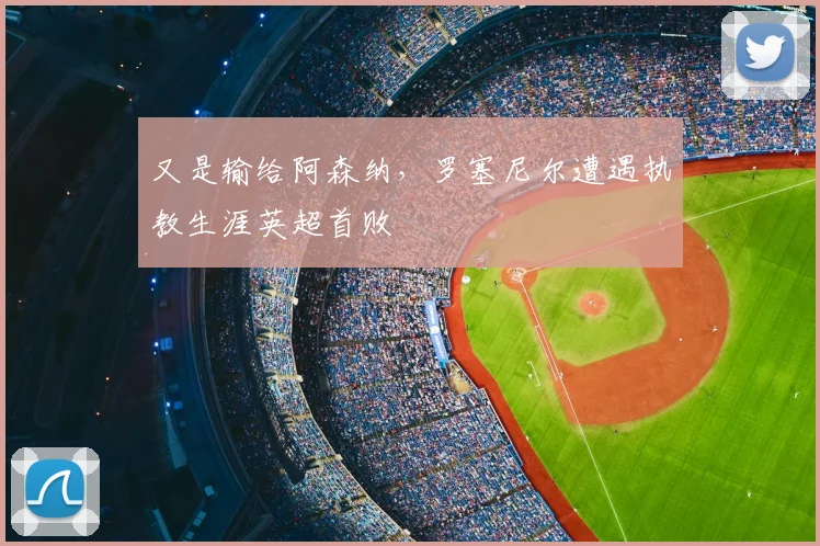 又是输给阿森纳，罗塞尼尔遭遇执教生涯英超首败