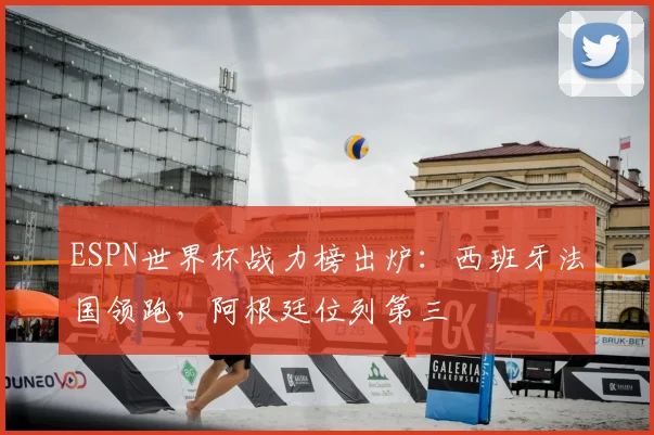 ESPN世界杯战力榜出炉：西班牙法国领跑，阿根廷位列第三
