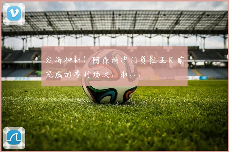 定海神针！阿森纳守门员拉亚目前完成的零封场次，和...