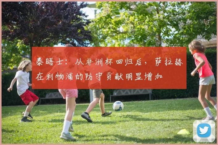 泰晤士：从非洲杯回归后，萨拉赫在利物浦的防守贡献明显增加