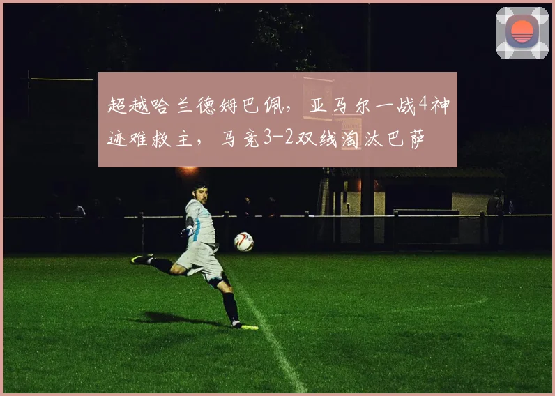超越哈兰德姆巴佩，亚马尔一战4神迹难救主，马竞3-2双线淘汰巴萨