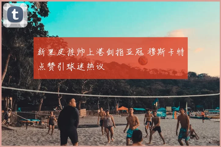 新里皮挂帅上港剑指亚冠 穆斯卡特点赞引球迷热议